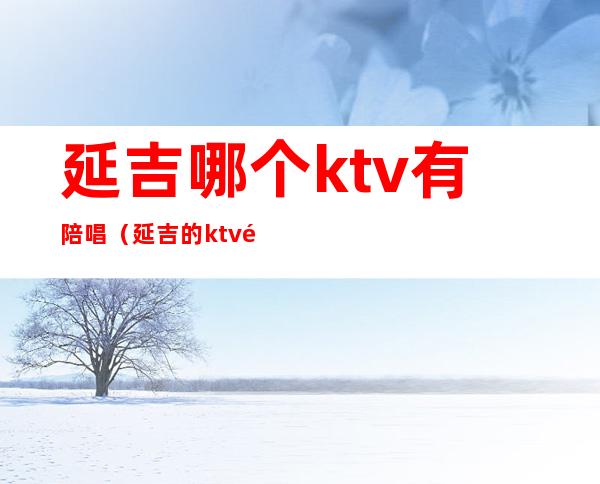 延吉哪个ktv有陪唱（延吉的ktv里面有陪酒的吗）