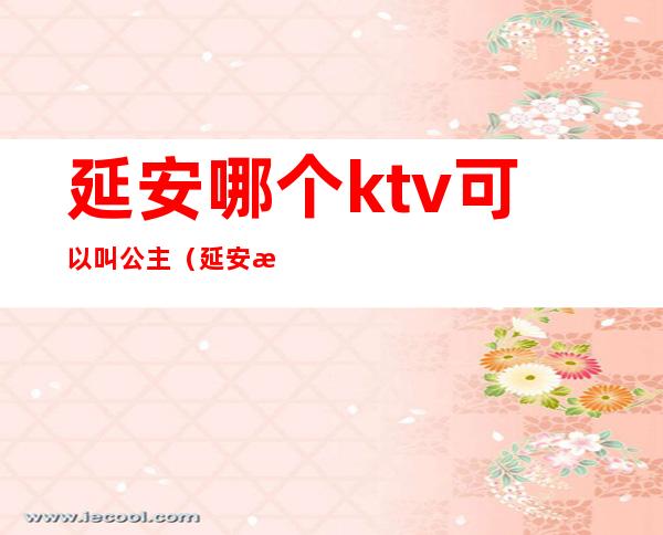 延安哪个ktv可以叫公主（延安新乐汇公主的ktv）