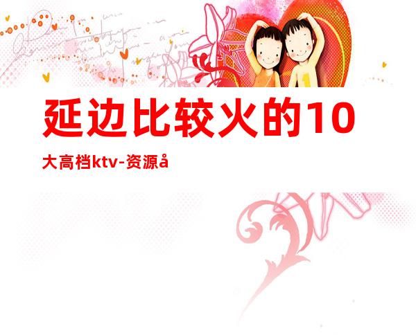 延边比较火的10大高档ktv-资源多比较火的10大高档ktv – 长沙浏阳商务KTV