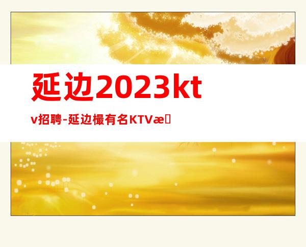 延边2023ktv招聘-延边樶有名KTV招聘店内直聘素场服务员