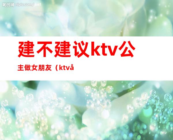 建不建议ktv公主做女朋友（ktv公主能交往吗）