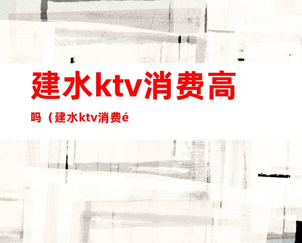 建水ktv消费高吗（建水ktv消费高吗现在）