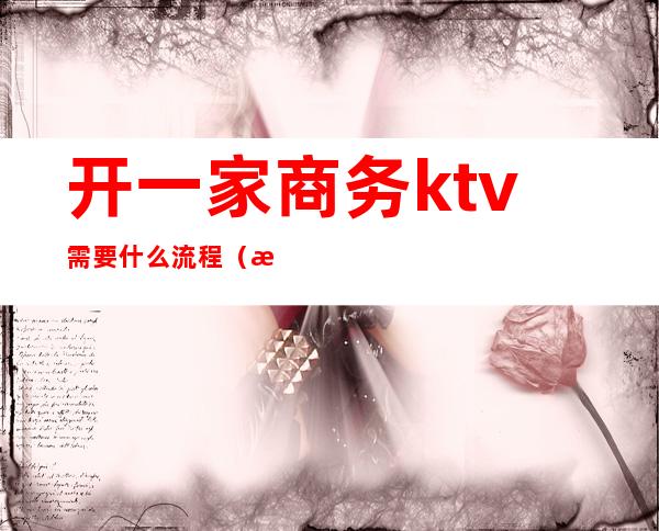 开一家商务ktv需要什么流程（怎么开商务ktv）