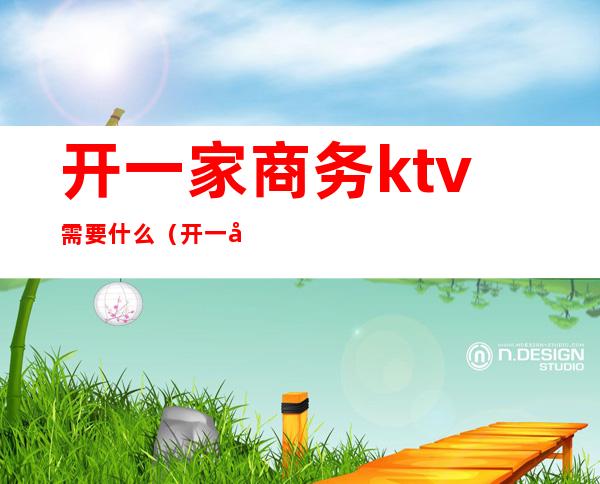 开一家商务ktv需要什么（开一家商务ktv需要什么条件）