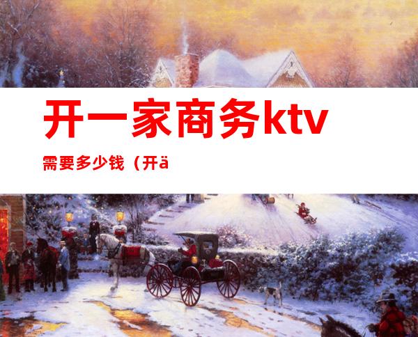 开一家商务ktv需要多少钱（开个商务ktv 大概需要多少钱）