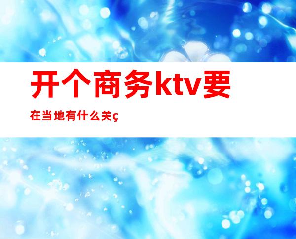 开个商务ktv要在当地有什么关系（开商务ktv需要什么关系）