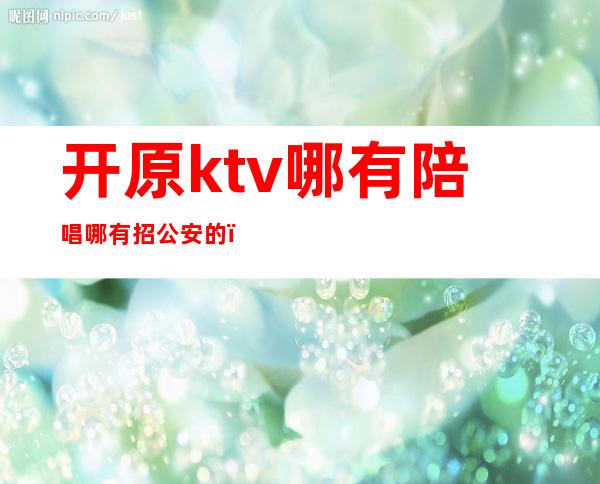 开原ktv哪有陪唱哪有招公安的（原阳ktv哪有陪唱的）