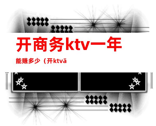 开商务ktv一年能赚多少（开ktv一年能盈利多少）