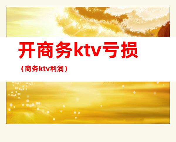 开商务ktv亏损（商务ktv利润）