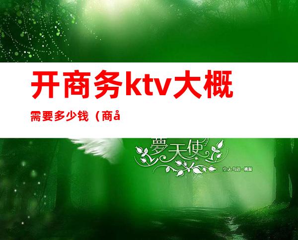 开商务ktv大概需要多少钱（商务ktv一般消费多少钱啊）