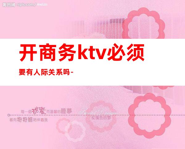 开商务ktv必须要有人际关系吗-商务ktv是怎么样的?