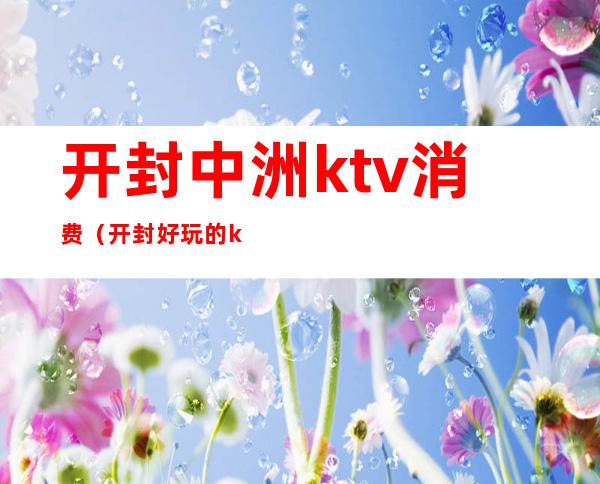 开封中洲ktv消费（开封好玩的ktv）