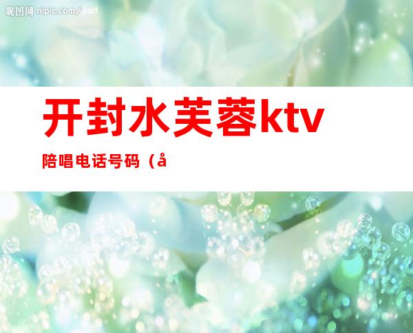 开封水芙蓉ktv陪唱电话号码（开封的ktv哪家有陪唱的）