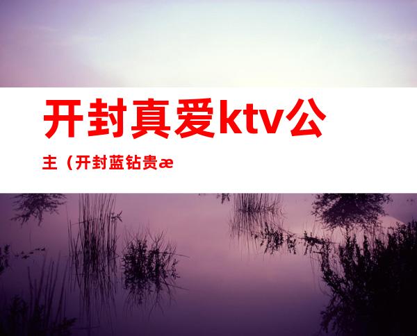 开封真爱ktv公主（开封蓝钻贵族ktv公主）