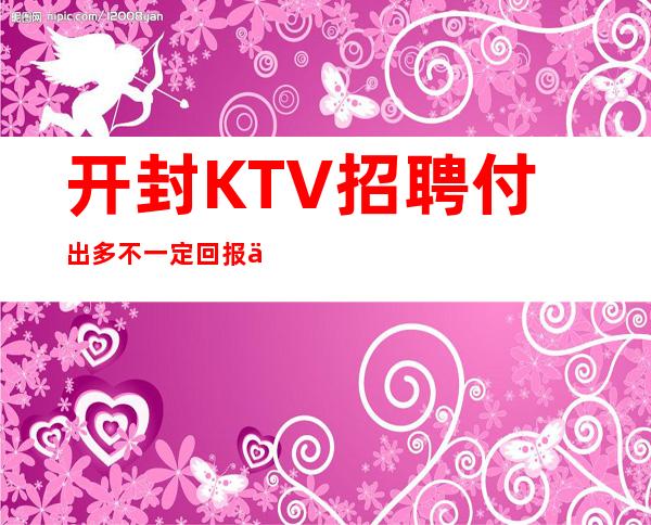 开封KTV招聘=付出多不一定回报丰厚