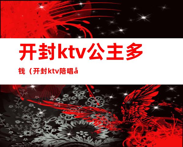 开封ktv公主多钱（开封ktv陪唱公主多少钱）