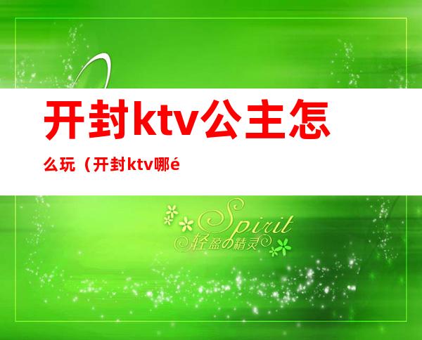 开封ktv公主怎么玩（开封ktv哪里有公主）