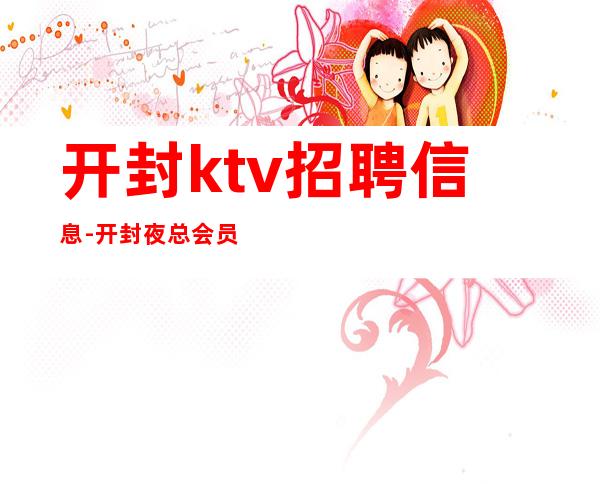 开封ktv招聘信息-开封夜总会员工招聘领班亲带业务带推班