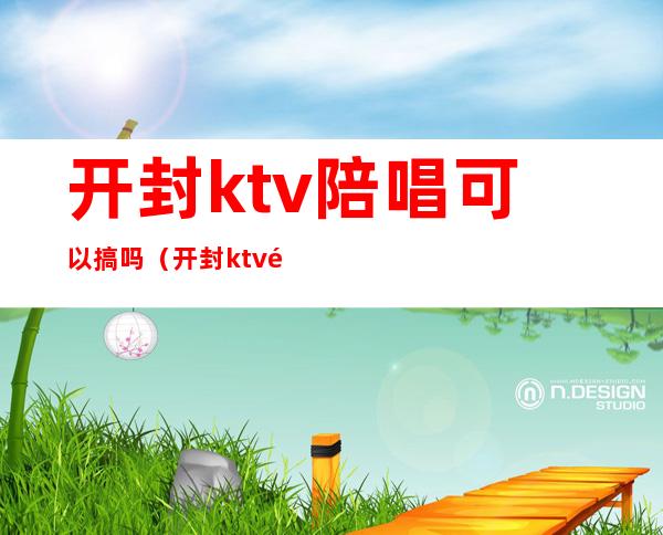 开封ktv陪唱可以搞吗（开封ktv陪唱可以搞吗现在）