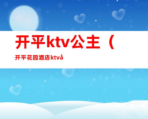 开平ktv公主（开平花园酒店ktv公主多少钱）