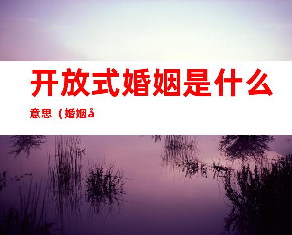 开放式婚姻是什么意思（婚姻开放式关系啥意思）