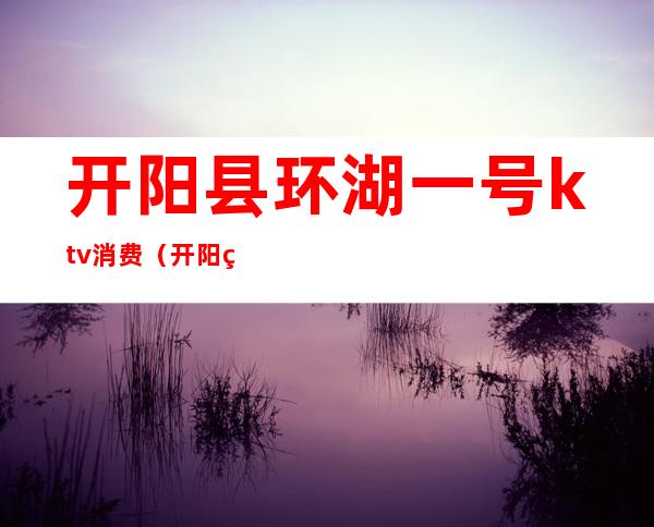 开阳县环湖一号ktv消费（开阳环湖一号ktv价格）