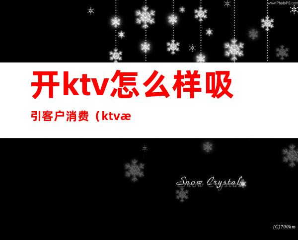 开ktv怎么样吸引客户消费（ktv淡季怎样去吸引客人）