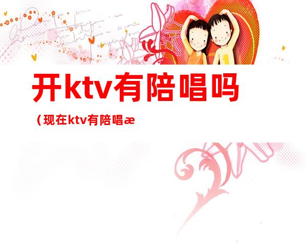 开ktv有陪唱吗（现在ktv有陪唱歌的吗）