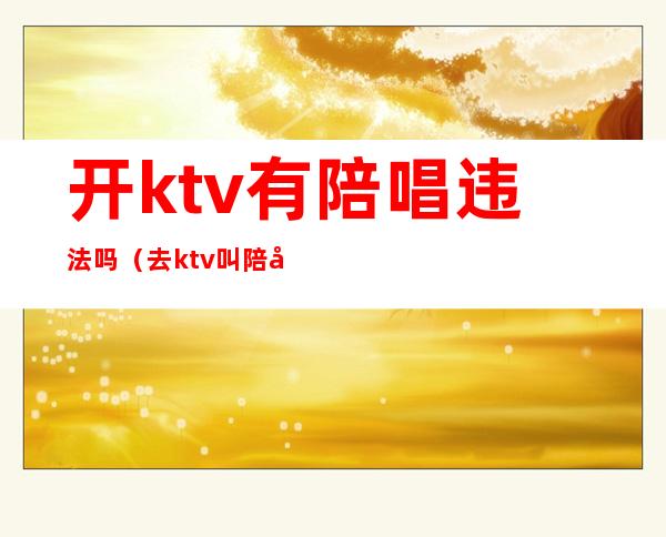 开ktv有陪唱违法吗（去ktv叫陪唱违法吗）