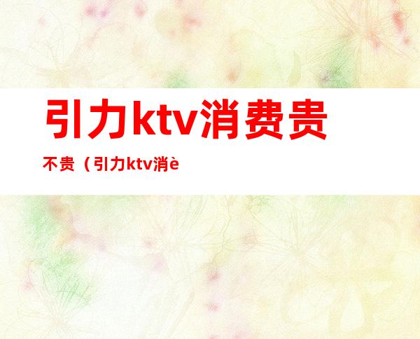 引力ktv消费贵不贵（引力ktv消费贵不贵）