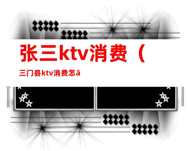 张三ktv消费（三门县ktv消费怎么样）