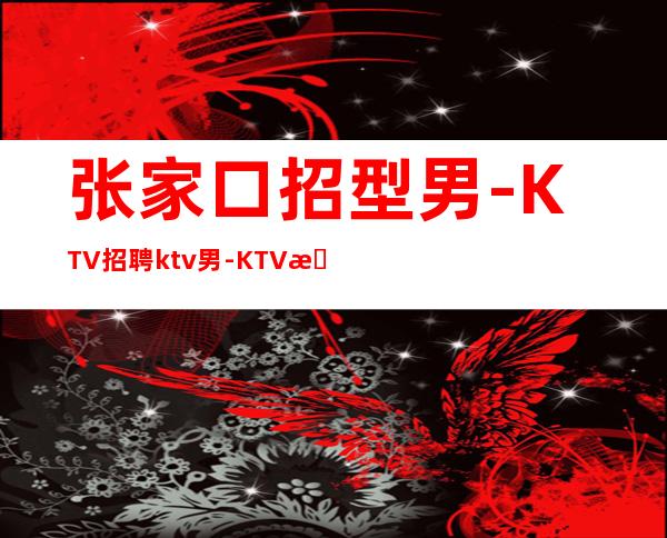 张家口招型男-KTV招聘ktv男.-KTV招聘