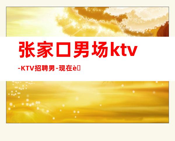 张家口男.场ktv-KTV招聘男.-现在联系下一个暴富的是你