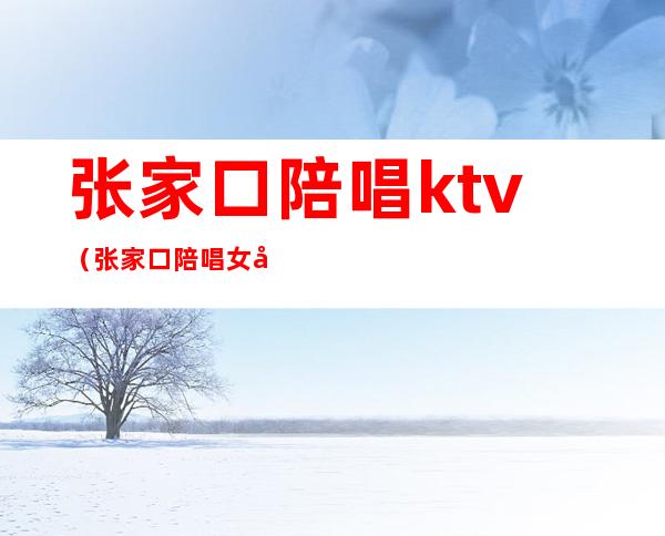 张家口陪唱ktv（张家口陪唱女孩）