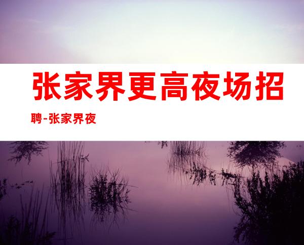 张家界更高夜场招聘-张家界夜场招聘公司服务员生意火爆很缺人