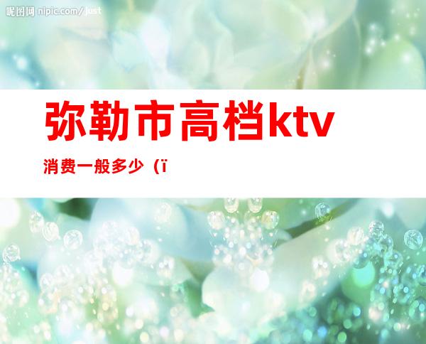 弥勒市高档ktv消费一般多少（）