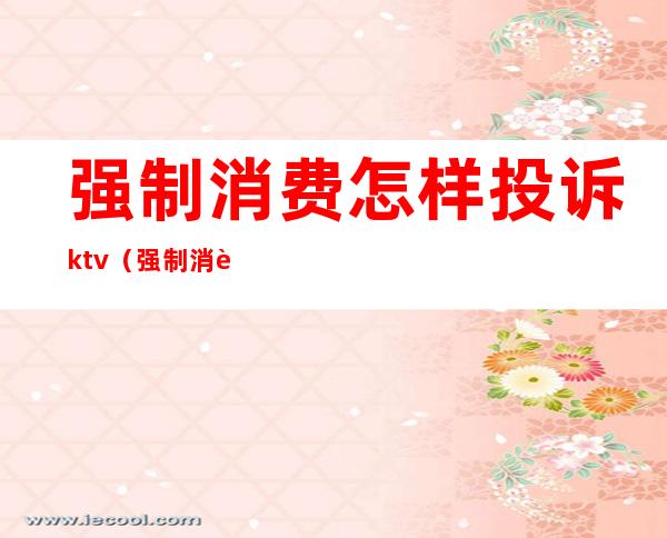 强制消费怎样投诉ktv（强制消费投诉电话）