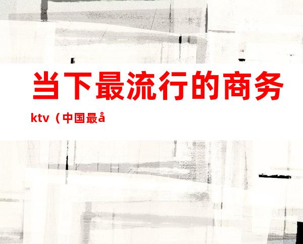 当下最流行的商务ktv（中国最大的商务区）