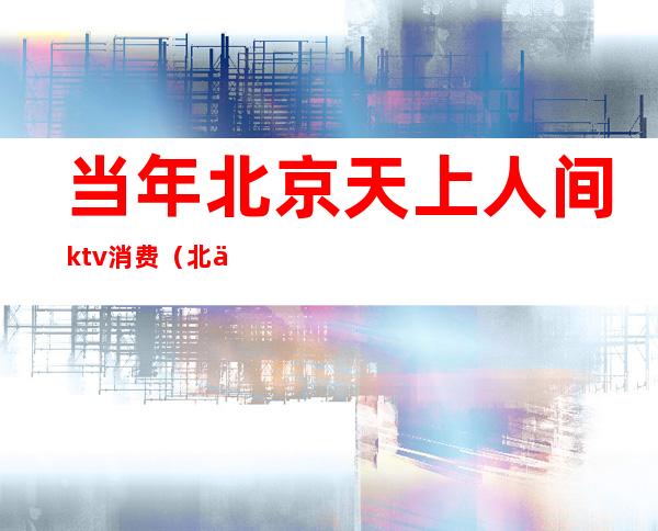 当年北京天上人间ktv消费（北京天上人间ktv 为什么关闭的）