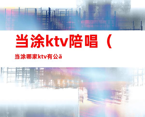 当涂ktv陪唱（当涂哪家ktv有公主）