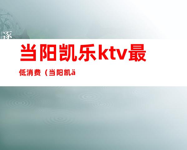 当阳凯乐ktv最低消费（当阳凯乐ktv最低消费多少）