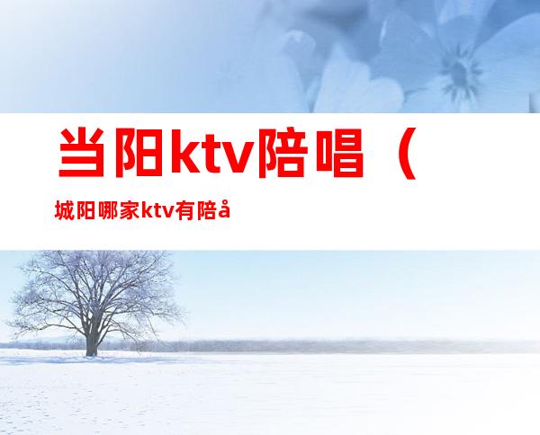 当阳ktv陪唱（城阳哪家ktv有陪唱）