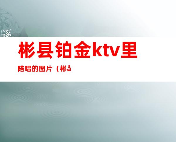 彬县铂金ktv里陪唱的图片（彬县铂金KTV）