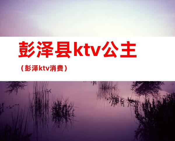 彭泽县ktv公主（彭泽ktv消费）