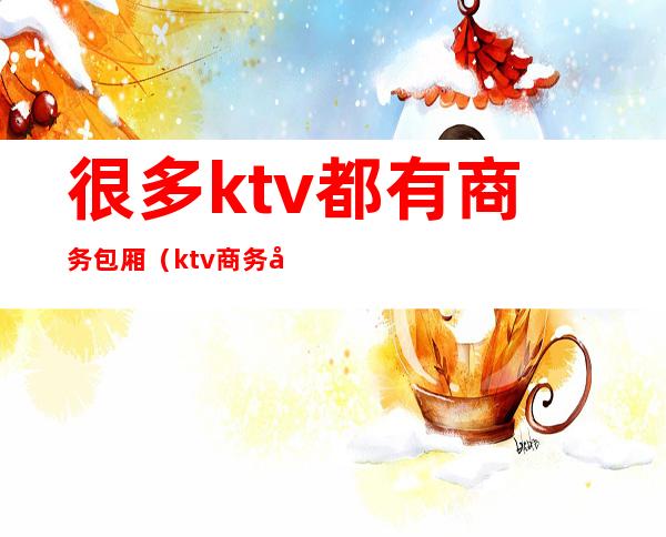 很多ktv都有商务包厢（ktv商务包厢干什么的）