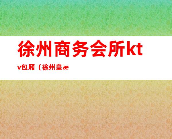 徐州商务会所ktv包厢（徐州皇朝商务会所ktv怎么样）