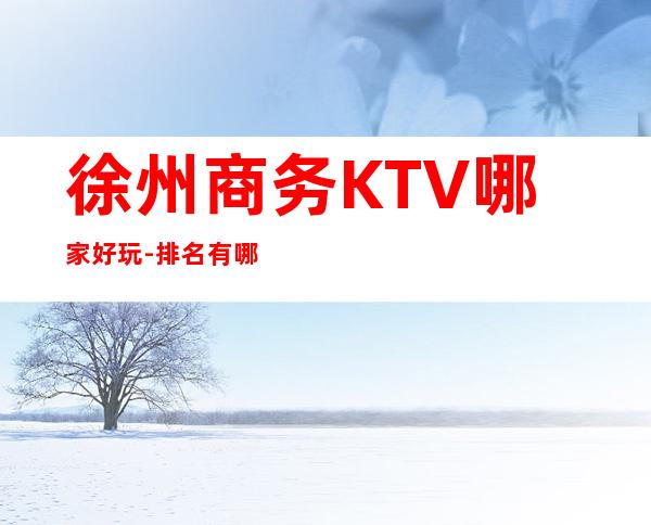 徐州商务KTV哪家好玩-排名有哪些一览 – 徐州铜山商务KTV