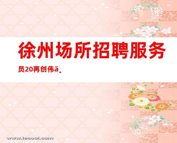 徐州场所招聘服务员20再创伟业！再铸辉煌！