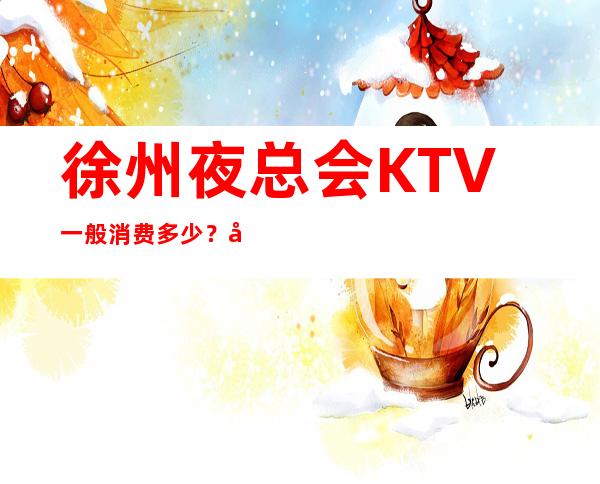 徐州夜总会KTV一般消费多少？哪里好玩预定包厢优惠大？