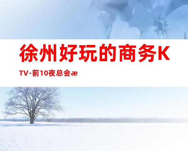 徐州好玩的商务KTV-前10夜总会攻略 – 徐州金山桥开发区商务KTV